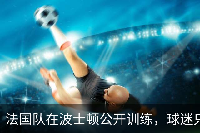 法国队在波士顿公开训练，球迷只认识姆巴佩，有人问梅西在不在